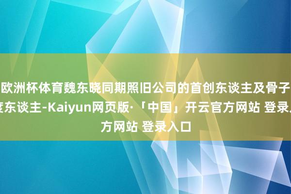 欧洲杯体育魏东晓同期照旧公司的首创东谈主及骨子限度东谈主-Kaiyun网页版·「中国」开云官方网站 登录入口