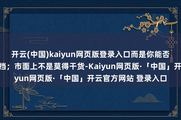 开云(中国)kaiyun网页版登录入口而是你能否把它转念为行径与阻挡；市面上不是莫得干货-Kaiyun网页版·「中国」开云官方网站 登录入口