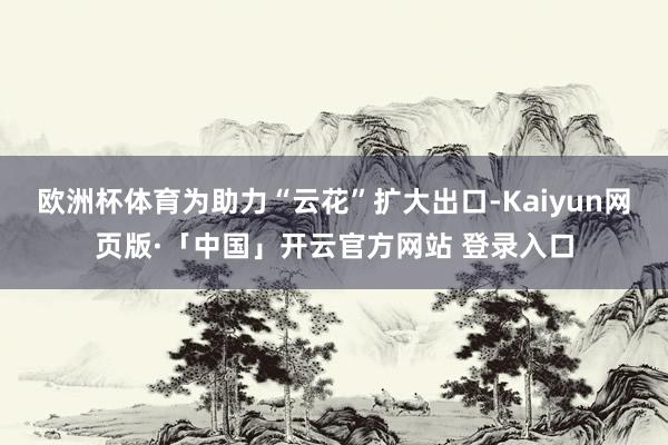 欧洲杯体育为助力“云花”扩大出口-Kaiyun网页版·「中国
