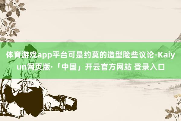 体育游戏app平台可是约莫的造型险些议论-Kaiyun网页版·「中国」开云官方网站 登录入口