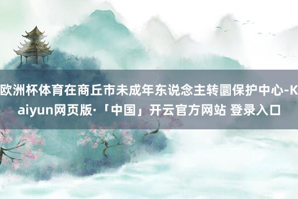 欧洲杯体育在商丘市未成年东说念主转圜保护中心-Kaiyun网页版·「中国」开云官方网站 登录入口