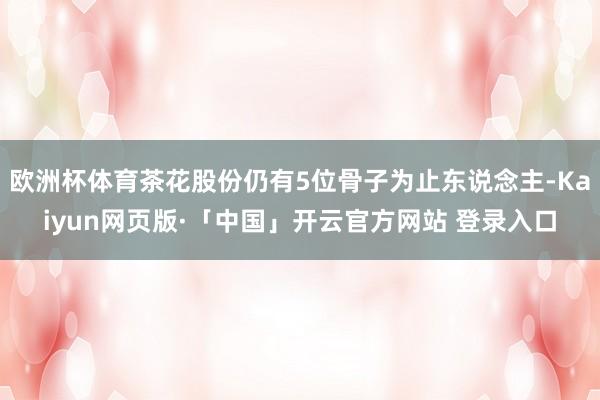 欧洲杯体育茶花股份仍有5位骨子为止东说念主-Kaiyun网页版·「中国」开云官方网站 登录入口