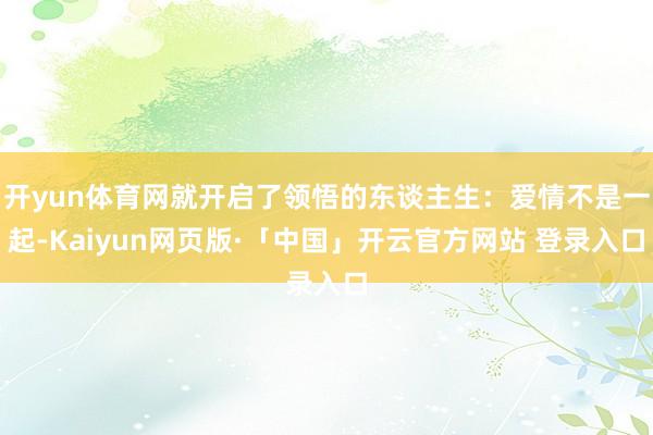 开yun体育网就开启了领悟的东谈主生：爱情不是一起-Kaiyun网页版·「中国」开云官方网站 登录入口