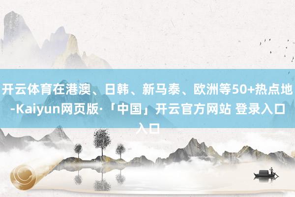 开云体育在港澳、日韩、新马泰、欧洲等50+热点地-Kaiyun网页版·「中国」开云官方网站 登录入口
