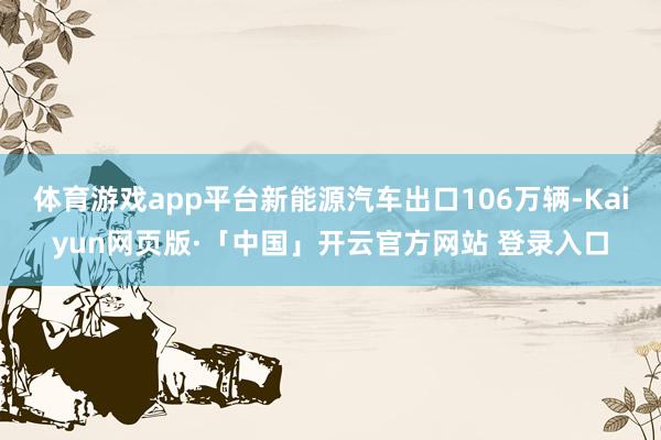 体育游戏app平台新能源汽车出口106万辆-Kaiyun网页版·「中国」开云官方网站 登录入口