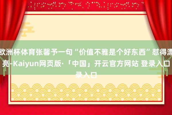 欧洲杯体育张馨予一句“价值不雅是个好东西”怼得漂亮-Kaiyun网页版·「中国」开云官方网站 登录入口