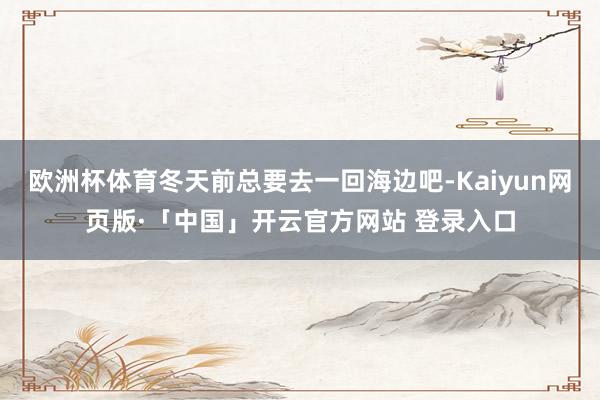 欧洲杯体育冬天前总要去一回海边吧-Kaiyun网页版·「中国」开云官方网站 登录入口