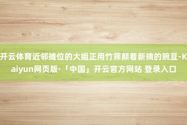 开云体育近邻摊位的大姐正用竹筛颠着新摘的豌豆-Kaiyun网页版·「中国」开云官方网站 登录入口