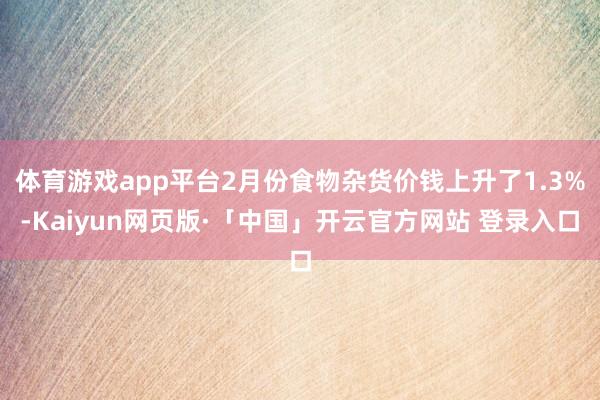 体育游戏app平台2月份食物杂货价钱上升了1.3%-Kaiyun网页版·「中国」开云官方网站 登录入口