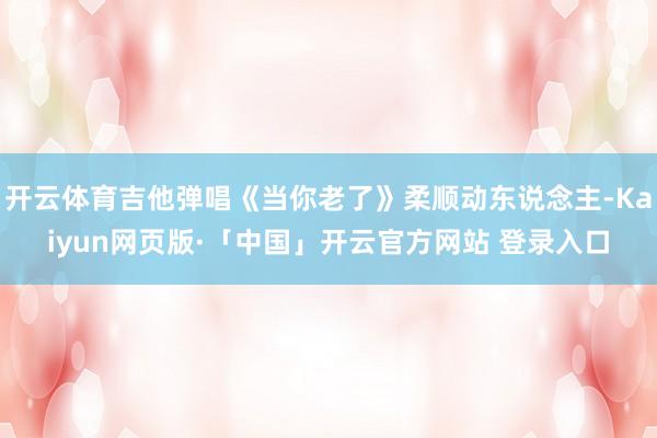 开云体育吉他弹唱《当你老了》柔顺动东说念主-Kaiyun网页版·「中国」开云官方网站 登录入口