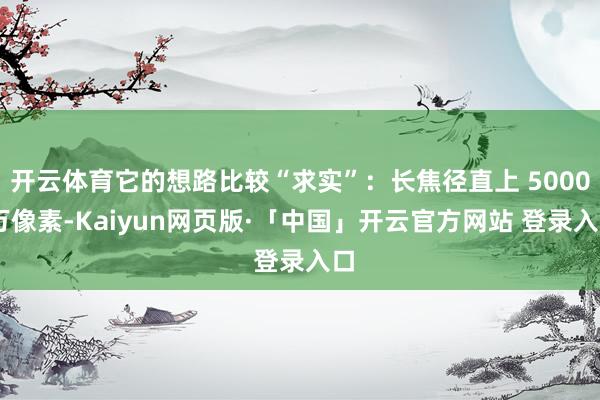 开云体育它的想路比较“求实”：长焦径直上 5000 万像素-Kaiyun网页版·「中国」开云官方网站 登录入口