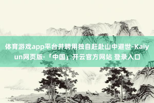 体育游戏app平台并聘用独自赶赴山中避世-Kaiyun网页版·「中国」开云官方网站 登录入口