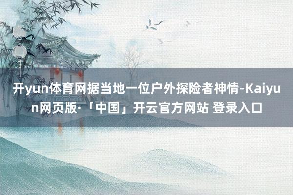 开yun体育网据当地一位户外探险者神情-Kaiyun网页版·「中国」开云官方网站 登录入口