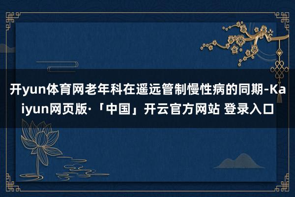   开yun体育网老年科在遥远管制慢性病的同期-Kaiyun网页版·「中国」开云官方网站 登录入口