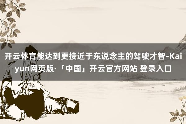   开云体育能达到更接近于东说念主的驾驶才智-Kaiyun网页版·「中国」开云官方网站 登录入口