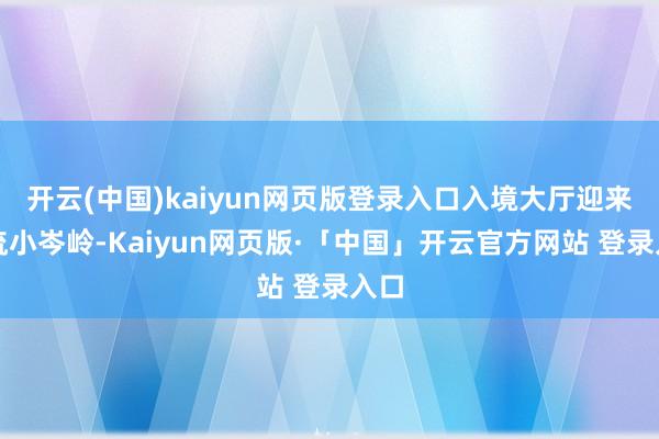  开云(中国)kaiyun网页版登录入口入境大厅迎来客流小岑岭-Kaiyun网页版·「中国」开云官方网站 登录入口