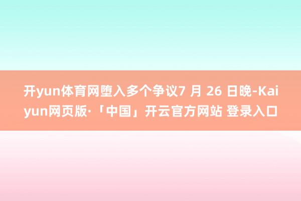   开yun体育网堕入多个争议7 月 26 日晚-Kaiyun网页版·「中国」开云官方网站 登录入口