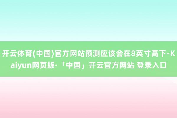   开云体育(中国)官方网站预测应该会在8英寸高下-Kaiyun网页版·「中国」开云官方网站 登录入口