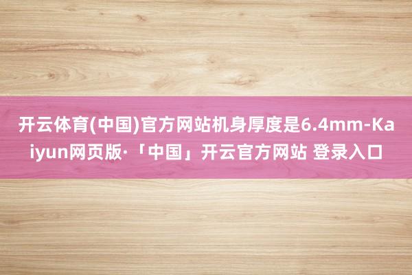   开云体育(中国)官方网站机身厚度是6.4mm-Kaiyun网页版·「中国」开云官方网站 登录入口