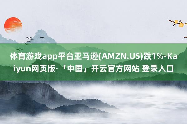   体育游戏app平台亚马逊(AMZN.US)跌1%-Kaiyun网页版·「中国」开云官方网站 登录入口