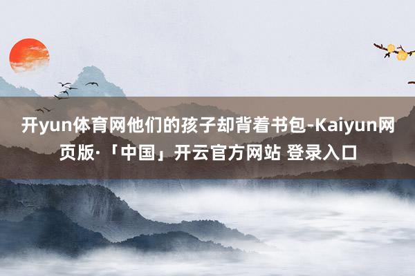   开yun体育网他们的孩子却背着书包-Kaiyun网页版·「中国」开云官方网站 登录入口