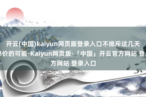   开云(中国)kaiyun网页版登录入口不排斥这几天持续降价的可能-Kaiyun网页版·「中国」开云官方网站 登录入口