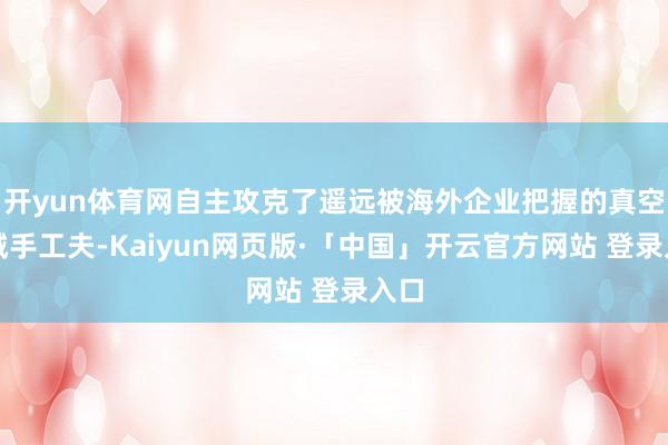   开yun体育网自主攻克了遥远被海外企业把握的真空机械手工夫-Kaiyun网页版·「中国」开云官方网站 登录入口