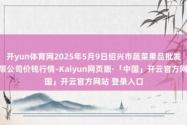   开yun体育网2025年5月9日绍兴市蔬菜果品批发交游市集有限公司价钱行情-Kaiyun网页版·「中国」开云官方网站 登录入口