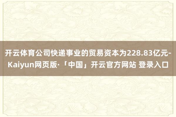   开云体育公司快递事业的贸易资本为228.83亿元-Kaiyun网页版·「中国」开云官方网站 登录入口