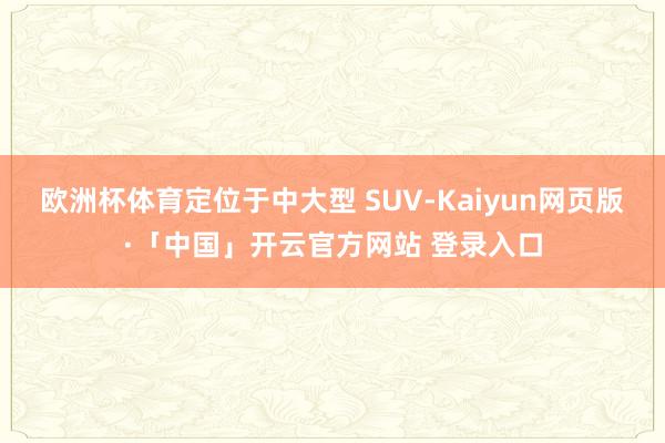   欧洲杯体育定位于中大型 SUV-Kaiyun网页版·「中国」开云官方网站 登录入口