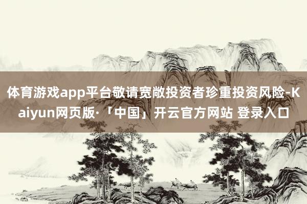 体育游戏app平台敬请宽敞投资者珍重投资风险-Kaiyun网页版·「中国」开云官方网站 登录入口