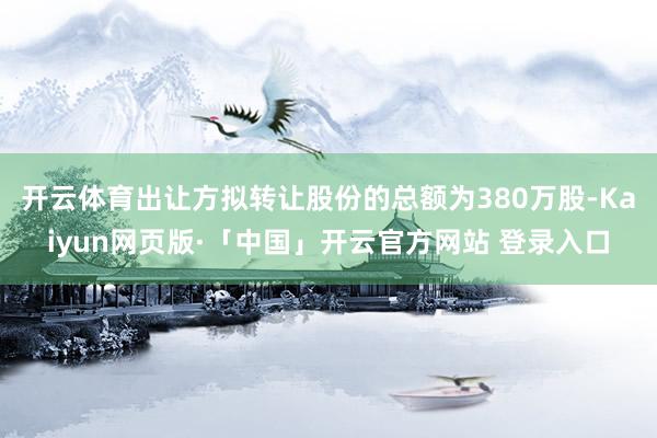 开云体育出让方拟转让股份的总额为380万股-Kaiyun网页版·「中国」开云官方网站 登录入口
