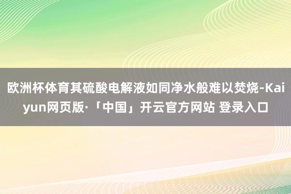 欧洲杯体育其硫酸电解液如同净水般难以焚烧-Kaiyun网页版·「中国」开云官方网站 登录入口