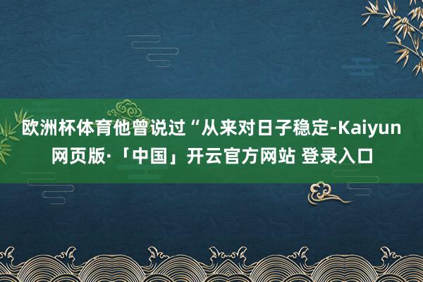 欧洲杯体育他曾说过“从来对日子稳定-Kaiyun网页版·「中国」开云官方网站 登录入口