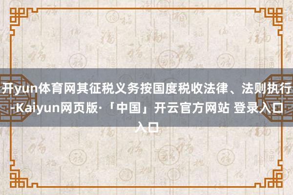 开yun体育网其征税义务按国度税收法律、法则执行-Kaiyun网页版·「中国」开云官方网站 登录入口