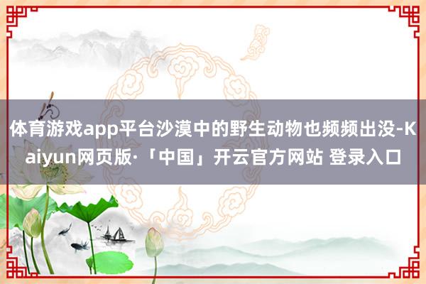 体育游戏app平台沙漠中的野生动物也频频出没-Kaiyun网页版·「中国」开云官方网站 登录入口