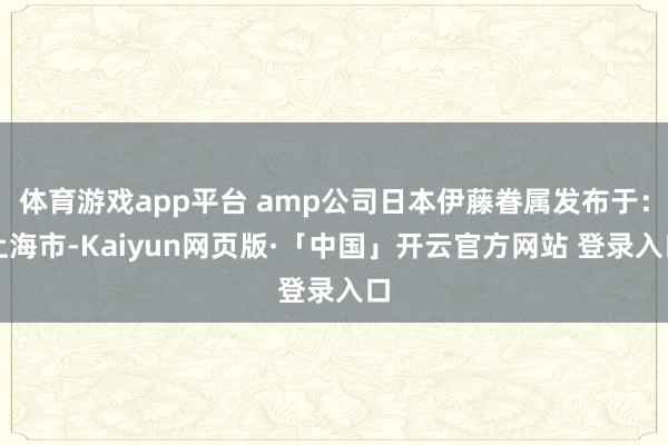 体育游戏app平台 amp公司日本伊藤眷属发布于：上海市-Kaiyun网页版·「中国」开云官方网站 登录入口