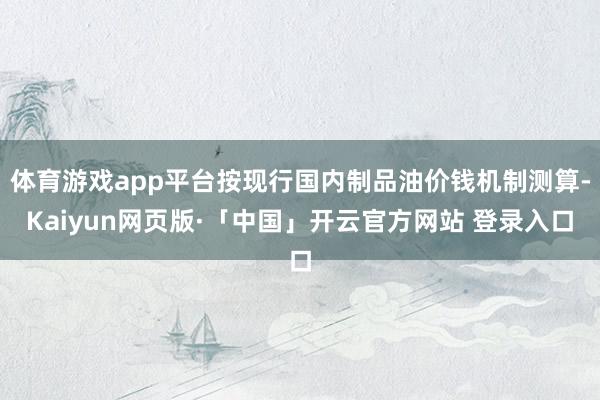 体育游戏app平台按现行国内制品油价钱机制测算-Kaiyun网页版·「中国」开云官方网站 登录入口