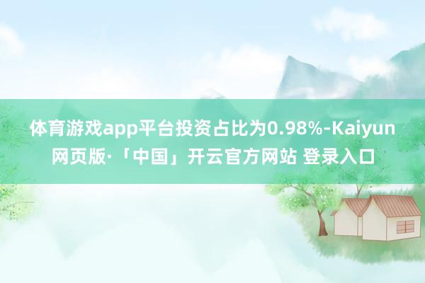体育游戏app平台投资占比为0.98%-Kaiyun网页版·「中国」开云官方网站 登录入口