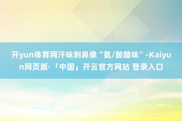 开yun体育网汗味刺鼻像“氨/酸醋味”-Kaiyun网页版·