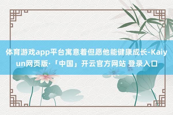 体育游戏app平台寓意着但愿他能健康成长-Kaiyun网页版·「中国」开云官方网站 登录入口