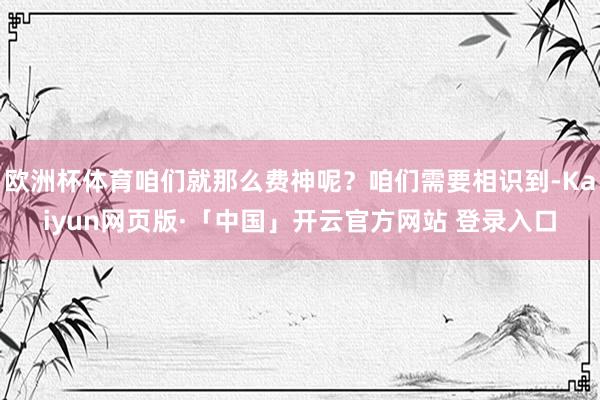 欧洲杯体育咱们就那么费神呢？咱们需要相识到-Kaiyun网页版·「中国」开云官方网站 登录入口