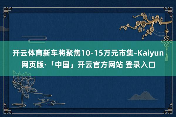 开云体育新车将聚焦10-15万元市集-Kaiyun网页版·「