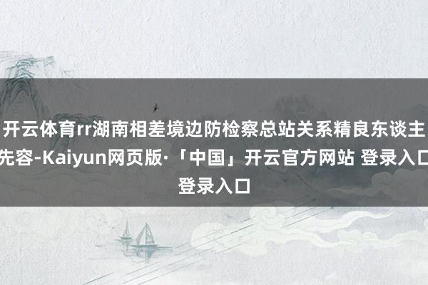 开云体育rr湖南相差境边防检察总站关系精良东谈主先容-Kai
