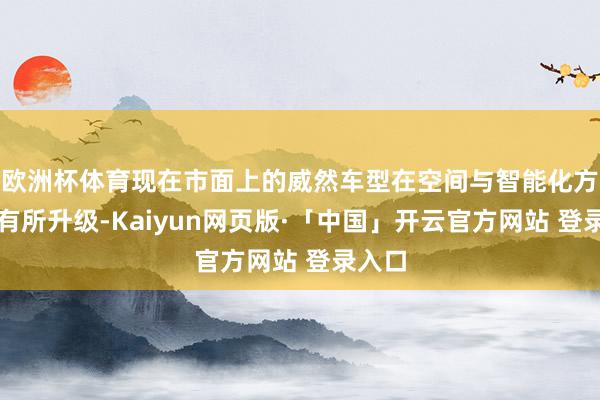 欧洲杯体育现在市面上的威然车型在空间与智能化方面均有所升级-Kaiyun网页版·「中国」开云官方网站 登录入口
