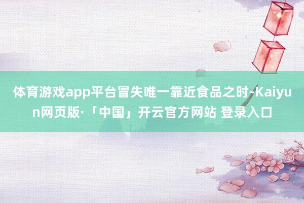 体育游戏app平台冒失唯一靠近食品之时-Kaiyun网页版·「中国」开云官方网站 登录入口