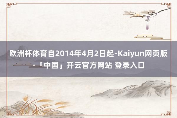 欧洲杯体育自2014年4月2日起-Kaiyun网页版·「中国」开云官方网站 登录入口