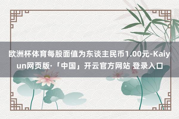 欧洲杯体育每股面值为东谈主民币1.00元-Kaiyun网页版·「中国」开云官方网站 登录入口