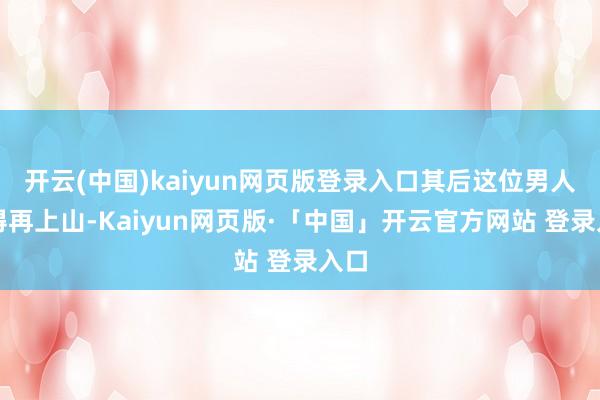 开云(中国)kaiyun网页版登录入口其后这位男人莫得再上山-Kaiyun网页版·「中国」开云官方网站 登录入口