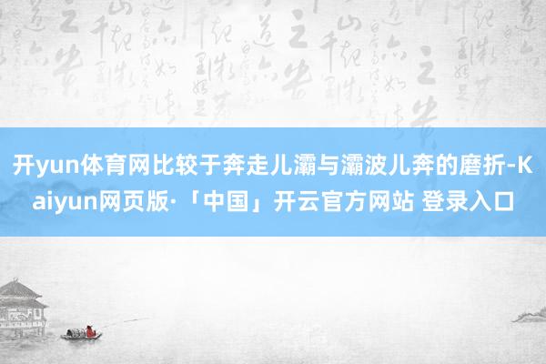 开yun体育网比较于奔走儿灞与灞波儿奔的磨折-Kaiyun网页版·「中国」开云官方网站 登录入口